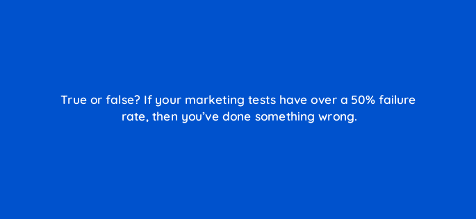 true or false if your marketing tests have over a 50 failure rate then youve done something wrong 4118