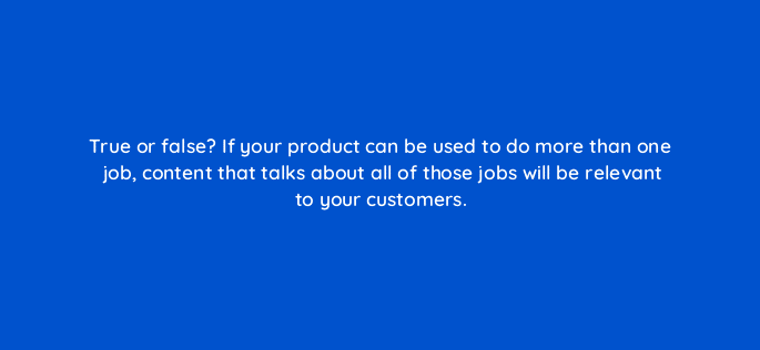 true or false if your product can be used to do more than one job content that talks about all of those jobs will be relevant to your customers 5275