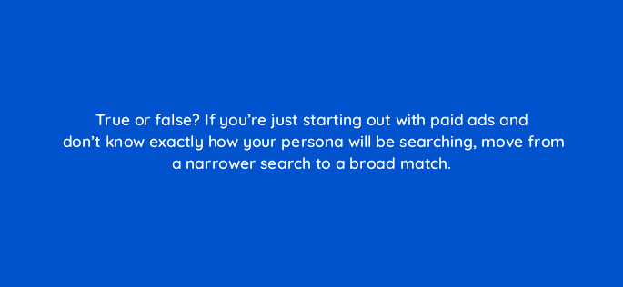 true or false if youre just starting out with paid ads and dont know exactly how your persona will be searching move from a narrower search to a broad match 45061