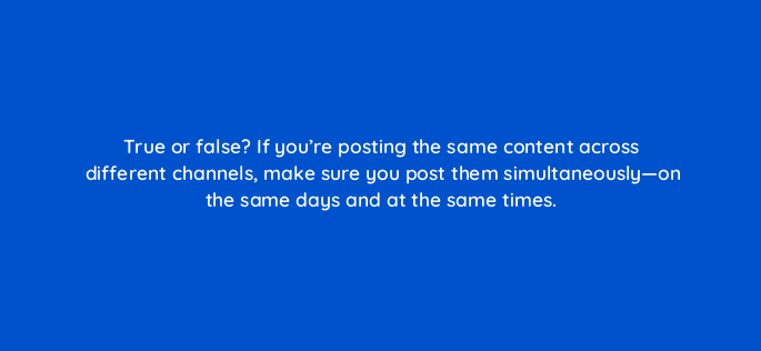 true or false if youre posting the same content across different channels make sure you post them simultaneously on the same days and at the same times 5447
