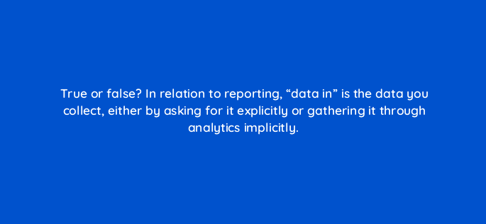 true or false in relation to reporting data in is the data you collect either by asking for it explicitly or gathering it through analytics implicitly 4984