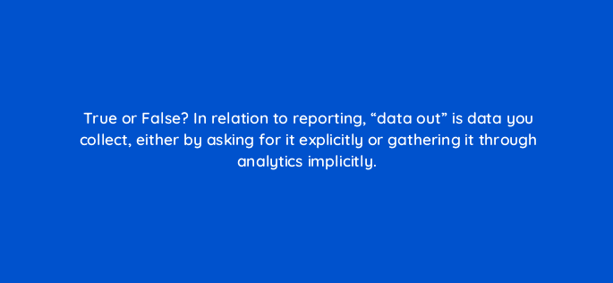 true or false in relation to reporting data out is data you collect either by asking for it explicitly or gathering it through analytics implicitly 4985