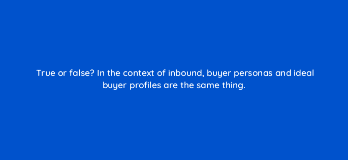 true or false in the context of inbound buyer personas and ideal buyer profiles are the same thing 4657