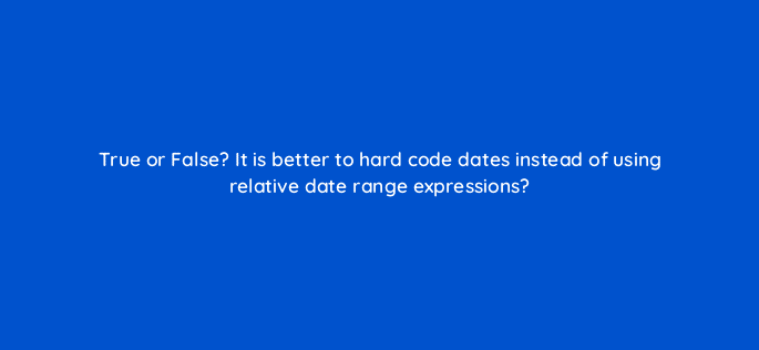 true or false it is better to hard code dates instead of using relative date range