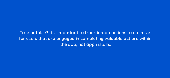 true or false it is important to track in app actions to optimize for users that are engaged in completing valuable actions within the app not app installs 9430