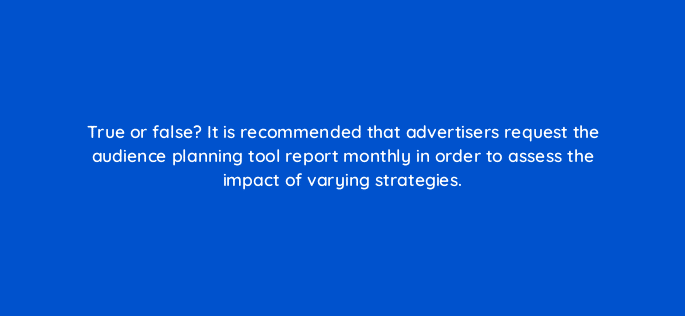 true or false it is recommended that advertisers request the audience planning tool report monthly in order to assess the impact of varying strategies 98181