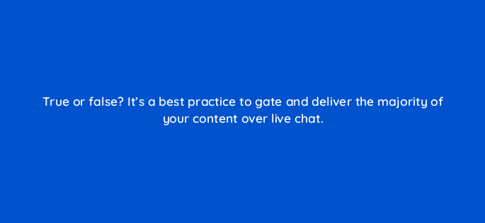true or false its a best practice to gate and deliver the majority of your content over live chat 17572