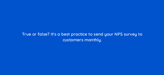 true or false its a best practice to send your nps survey to customers monthly 27428