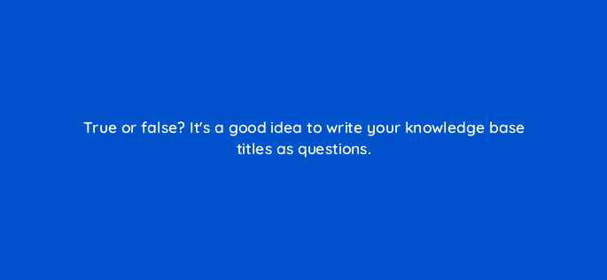 true or false its a good idea to write your knowledge base titles as questions 27426