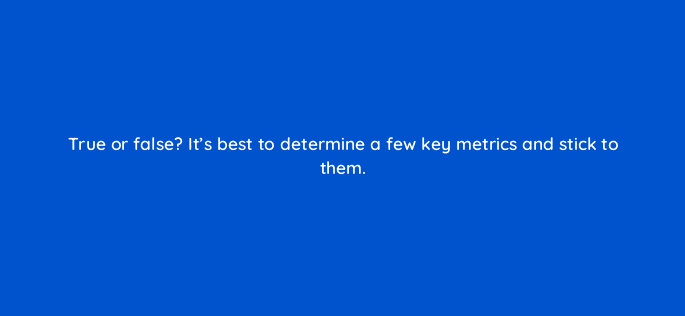 true or false its best to determine a few key metrics and stick to them 4099