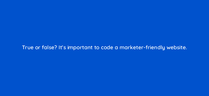 true or false its important to code a marketer friendly website 4439
