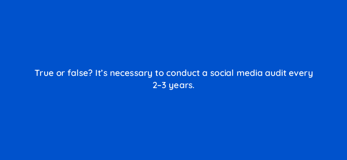 true or false its necessary to conduct a social media audit every 2 3 years 5461