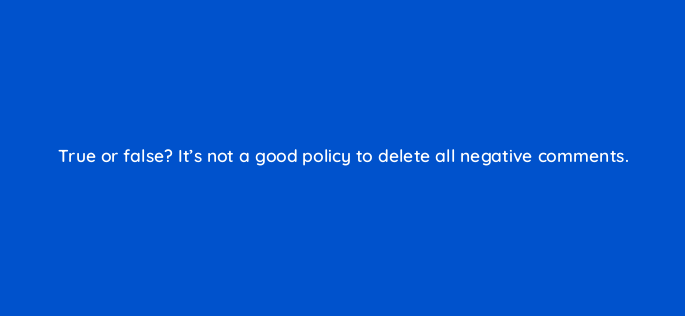 true or false its not a good policy to delete all negative comments 5425