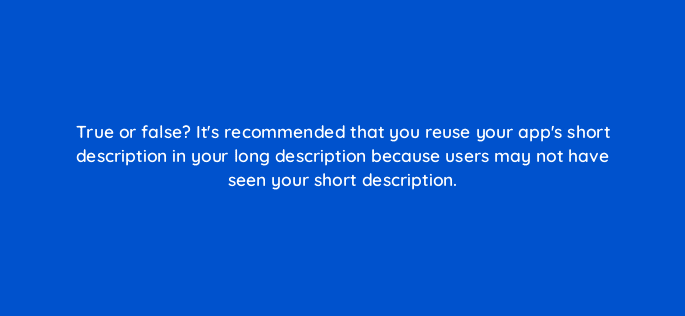 true or false its recommended that you reuse your apps short description in your long description because users may not have seen your short description 81312