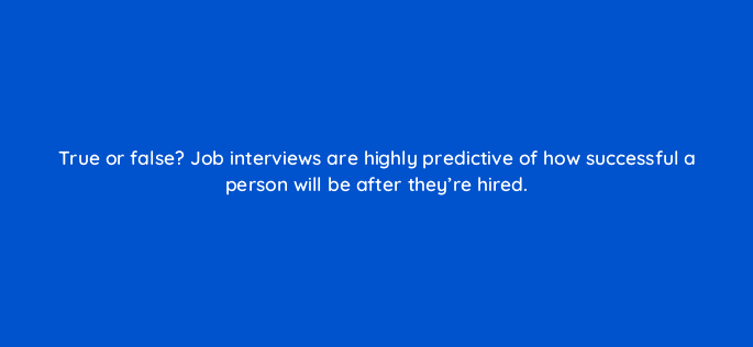 true or false job interviews are highly predictive of how successful a person will be after theyre hired 18853
