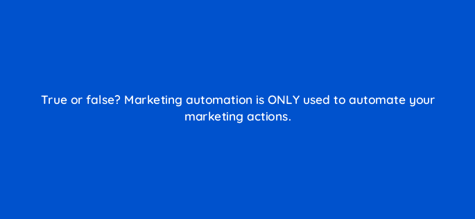 true or false marketing automation is only used to automate your marketing actions 5676