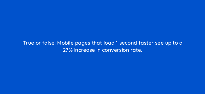 true or false mobile pages that load 1 second faster see up to a 27 increase in conversion rate 2771