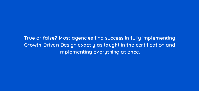 true or false most agencies find success in fully implementing growth driven design exactly as taught in the certification and implementing everything at once 5846