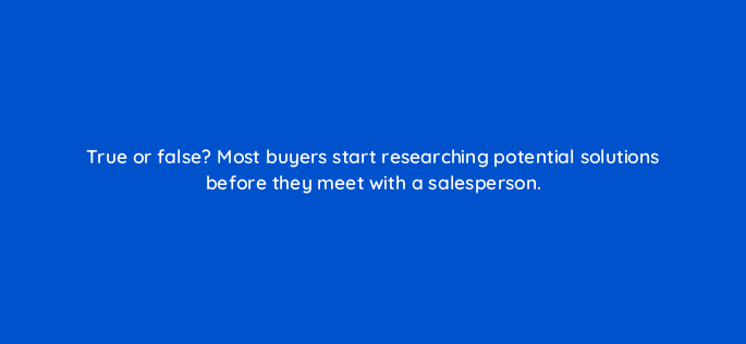 true or false most buyers start researching potential solutions before they meet with a salesperson 4518