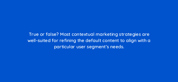 true or false most contextual marketing strategies are well suited for refining the default content to align with a particular user segments needs 17425