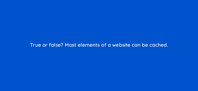 true or false most elements of a website can be cached 113626