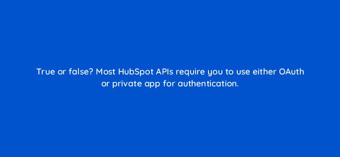 true or false most hubspot apis require you to use either oauth or private app for authentication 127854 2