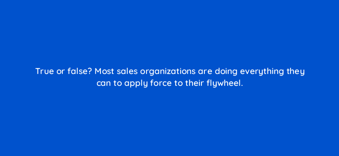 true or false most sales organizations are doing everything they can to apply force to their flywheel 18881