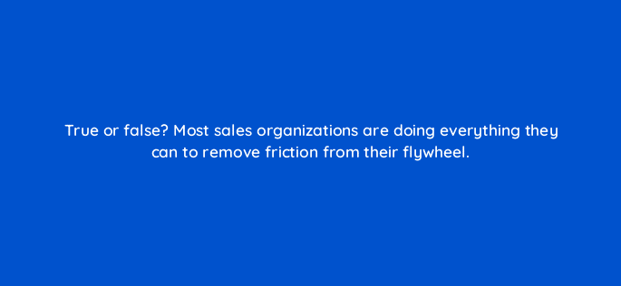 true or false most sales organizations are doing everything they can to remove friction from their flywheel 18882