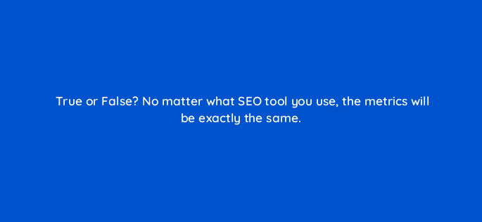true or false no matter what seo tool you use the metrics will be exactly the same 44925