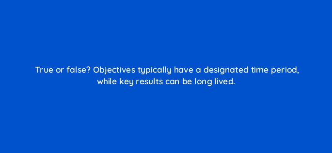 true or false objectives typically have a designated time period while key results can be long lived 4604