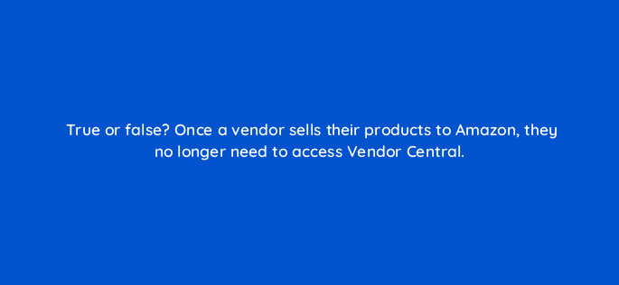 true or false once a vendor sells their products to amazon they no longer need to access vendor central 36011