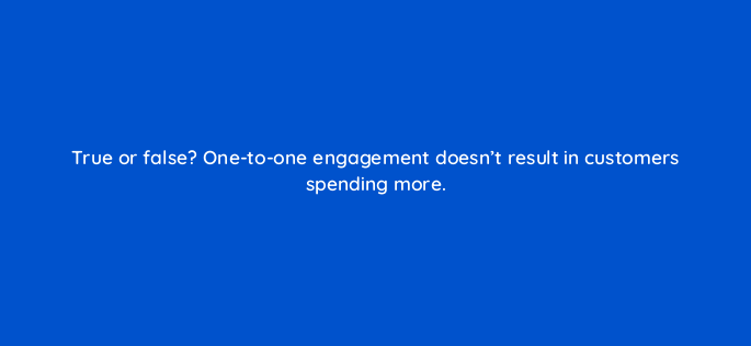 true or false one to one engagement doesnt result in customers spending more 5443