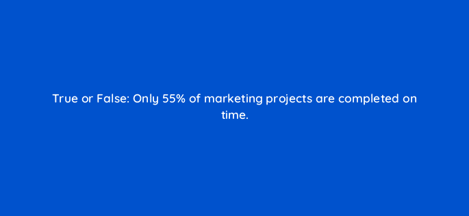 true or false only 55 of marketing projects are completed on time 79574