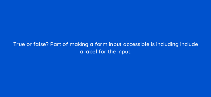 true or false part of making a form input accessible is including include a label for the input 114472