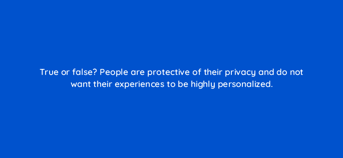 true or false people are protective of their privacy and do not want their experiences to be highly personalized 68356