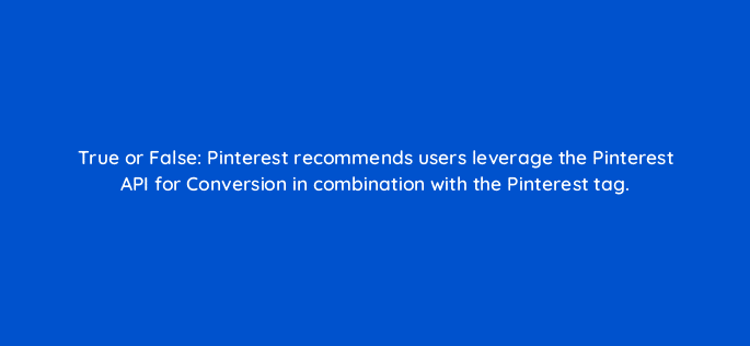 true or false pinterest recommends users leverage the pinterest api for conversion in combination with the pinterest tag 128724 3
