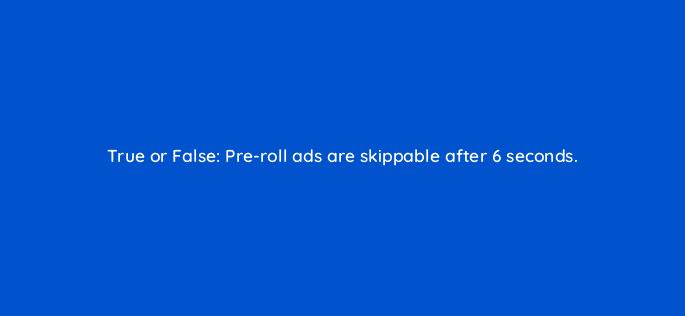 true or false pre roll ads are skippable after 6 seconds 22473
