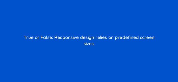 true or false responsive design relies on predefined screen sizes=