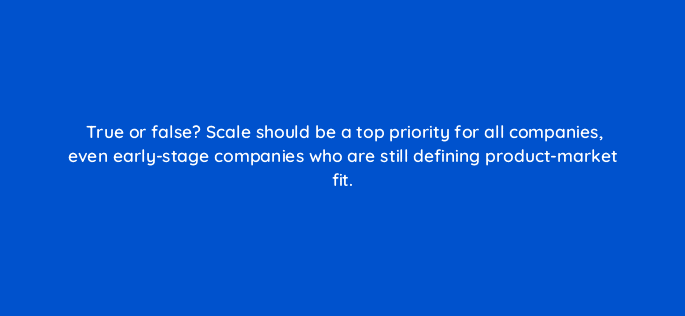 true or false scale should be a top priority for all companies even early stage companies who are still defining product market fit 78513