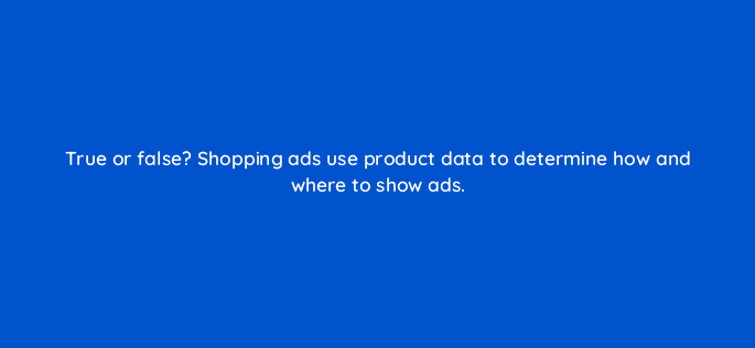 true or false shopping ads use product data to determine how and where to show ads 79004