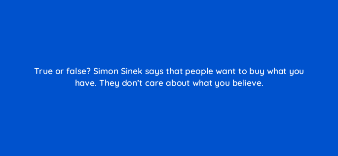 true or false simon sinek says that people want to buy what you have they dont care about what you believe 5365