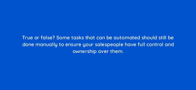 true or false some tasks that can be automated should still be done manually to ensure your salespeople have full control and ownership over them 18915