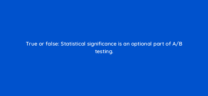true or false statistical significance is an optional part of a b testing 68357