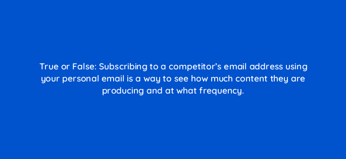 true or false subscribing to a competitors email address using your personal email is a way to see how much content they are producing and at what frequency 110622