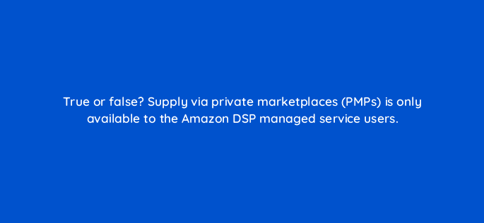 true or false supply via private marketplaces pmps is only available to the amazon dsp managed service users 36873