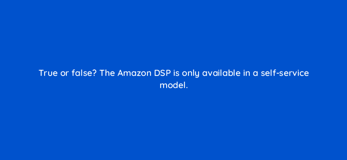 true or false the amazon dsp is only available in a self service model 36887