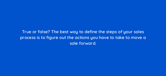 true or false the best way to define the steps of your sales process is to figure out the actions you have to take to move a sale forward 4859