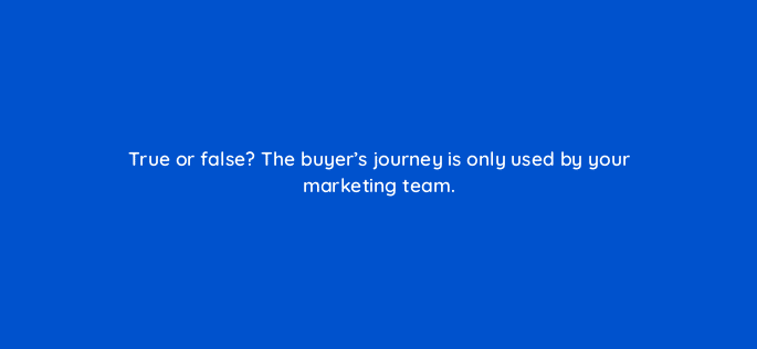 true or false the buyers journey is only used by your marketing team 17562
