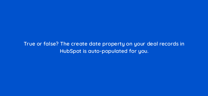true or false the create date property on your deal records in hubspot is auto populated for you 96022