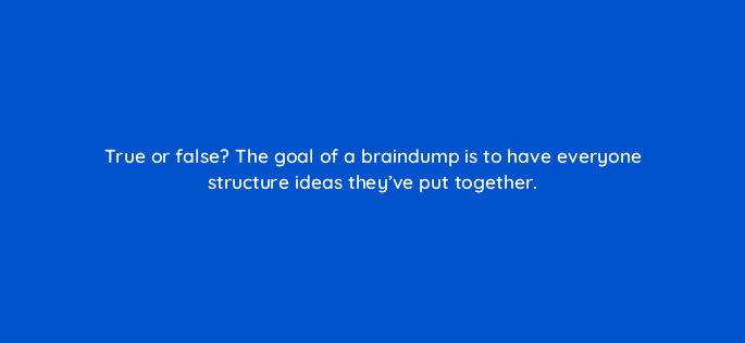 true or false the goal of a braindump is to have everyone structure ideas theyve put together 4039